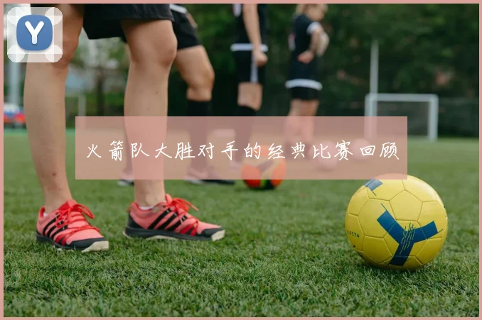 火箭队大胜对手的经典比赛回顾