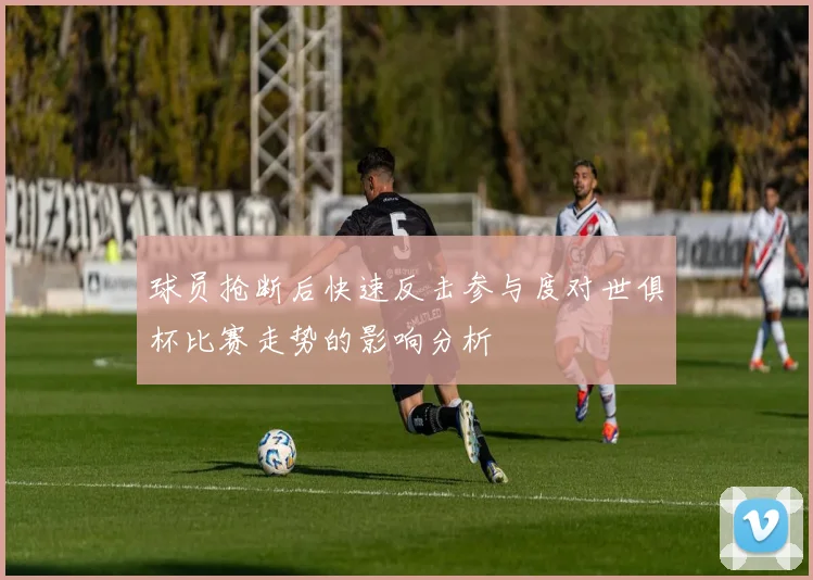 球员抢断后快速反击参与度对世俱杯比赛走势的影响分析