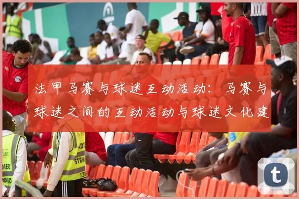 法甲马赛与球迷互动活动：马赛与球迷之间的互动活动与球迷文化建设