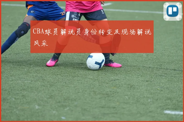 CBA球员解说员身份转变及现场解说风采